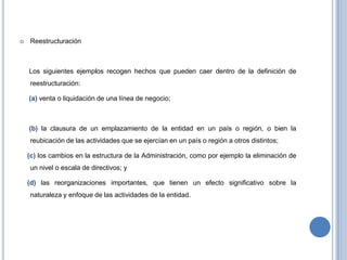  Reestructuración
Los siguientes ejemplos recogen hechos que pueden caer dentro de la definición de
reestructuración:
(a) venta o liquidación de una línea de negocio;
(b) la clausura de un emplazamiento de la entidad en un país o región, o bien la
reubicación de las actividades que se ejercían en un país o región a otros distintos;
(c) los cambios en la estructura de la Administración, como por ejemplo la eliminación de
un nivel o escala de directivos; y
(d) las reorganizaciones importantes, que tienen un efecto significativo sobre la
naturaleza y enfoque de las actividades de la entidad.
 