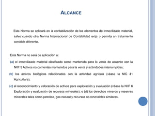 ALCANCE
Esta Norma se aplicará en la contabilización de los elementos de inmovilizado material,
salvo cuando otra Norma Internacional de Contabilidad exija o permita un tratamiento
contable diferente.
Esta Norma no será de aplicación a:
(a) el inmovilizado material clasificado como mantenido para la venta de acuerdo con la
NIIF 5 Activos no corrientes mantenidos para la venta y actividades interrumpidas;
(b) los activos biológicos relacionados con la actividad agrícola (véase la NIC 41
Agricultura);
(c) el reconocimiento y valoración de activos para exploración y evaluación (véase la NIIF 6
Exploración y evaluación de recursos minerales); o (d) los derechos mineros y reservas
minerales tales como petróleo, gas natural y recursos no renovables similares.
 