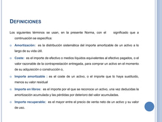 DEFINICIONES
Los siguientes términos se usan, en la presente Norma, con el significado que a
continuación se especifica:
 Amortización: es la distribución sistemática del importe amortizable de un activo a lo
largo de su vida útil.
 Coste: es el importe de efectivo o medios líquidos equivalentes al efectivo pagados, o el
valor razonable de la contraprestación entregada, para comprar un activo en el momento
de su adquisición o construcción o,
 Importe amortizable : es el coste de un activo, o el importe que lo haya sustituido,
menos su valor residual
 Importe en libros: es el importe por el que se reconoce un activo, una vez deducidas la
amortización acumulada y las pérdidas por deterioro del valor acumuladas.
 Importe recuperable: es el mayor entre el precio de venta neto de un activo y su valor
de uso.
 