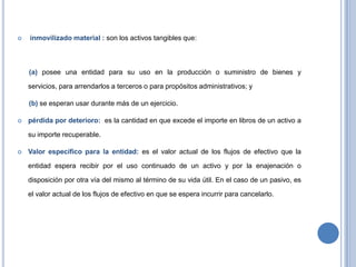  inmovilizado material : son los activos tangibles que:
(a) posee una entidad para su uso en la producción o suministro de bienes y
servicios, para arrendarlos a terceros o para propósitos administrativos; y
(b) se esperan usar durante más de un ejercicio.
 pérdida por deterioro: es la cantidad en que excede el importe en libros de un activo a
su importe recuperable.
 Valor específico para la entidad: es el valor actual de los flujos de efectivo que la
entidad espera recibir por el uso continuado de un activo y por la enajenación o
disposición por otra vía del mismo al término de su vida útil. En el caso de un pasivo, es
el valor actual de los flujos de efectivo en que se espera incurrir para cancelarlo.
 