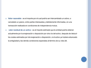  Valor razonable : es el importe por el cual podría ser intercambiado un activo, o
cancelado un pasivo, entre partes interesadas y debidamente informadas, en una
transacción realizada en condiciones de independencia mutua.
 valor residual de un activo : es el importe estimado que la entidad podría obtener
actualmente por la enajenación o disposición por otra vía del activo, después de deducir
los costes estimados por tal enajenación o disposición, si el activo ya hubiera alcanzado
la antigüedad y las demás condiciones esperadas al término de su vida útil.
 