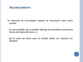 RECONOCIMIENTO
Un elemento de inmovilizado material se reconocerá como activo
cuando:
(a) sea probable que la entidad obtenga los beneficios económicos
futuros derivados del mismo; y
(b) el coste del activo para la entidad pueda ser valorado con
fiabilidad.
 