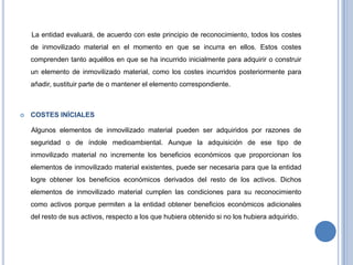 La entidad evaluará, de acuerdo con este principio de reconocimiento, todos los costes
de inmovilizado material en el momento en que se incurra en ellos. Estos costes
comprenden tanto aquéllos en que se ha incurrido inicialmente para adquirir o construir
un elemento de inmovilizado material, como los costes incurridos posteriormente para
añadir, sustituir parte de o mantener el elemento correspondiente.
 COSTES INÍCIALES
Algunos elementos de inmovilizado material pueden ser adquiridos por razones de
seguridad o de índole medioambiental. Aunque la adquisición de ese tipo de
inmovilizado material no incremente los beneficios económicos que proporcionan los
elementos de inmovilizado material existentes, puede ser necesaria para que la entidad
logre obtener los beneficios económicos derivados del resto de los activos. Dichos
elementos de inmovilizado material cumplen las condiciones para su reconocimiento
como activos porque permiten a la entidad obtener beneficios económicos adicionales
del resto de sus activos, respecto a los que hubiera obtenido si no los hubiera adquirido.
 