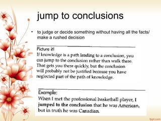 jump to conclusions
• to judge or decide something without having all the facts/
make a rushed decision
 