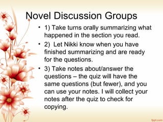Novel Discussion Groups
• 1) Take turns orally summarizing what
happened in the section you read.
• 2) Let Nikki know when you have
finished summarizing and are ready
for the questions.
• 3) Take notes about/answer the
questions – the quiz will have the
same questions (but fewer), and you
can use your notes. I will collect your
notes after the quiz to check for
copying.
 