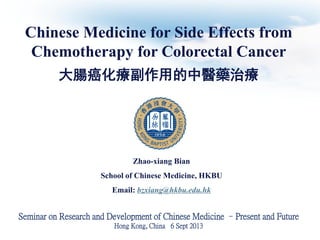 Chinese Medicine for Side Effects from
Chemotherapy for Colorectal Cancer
大腸癌化療副作用的中醫藥治療

Zhao-xiang Bian

School of Chinese Medicine, HKBU
Email: bzxiang@hkbu.edu.hk

Seminar on Research and Development of Chinese Medicine –Present and Future
Hong Kong, China 6 Sept 2013

 