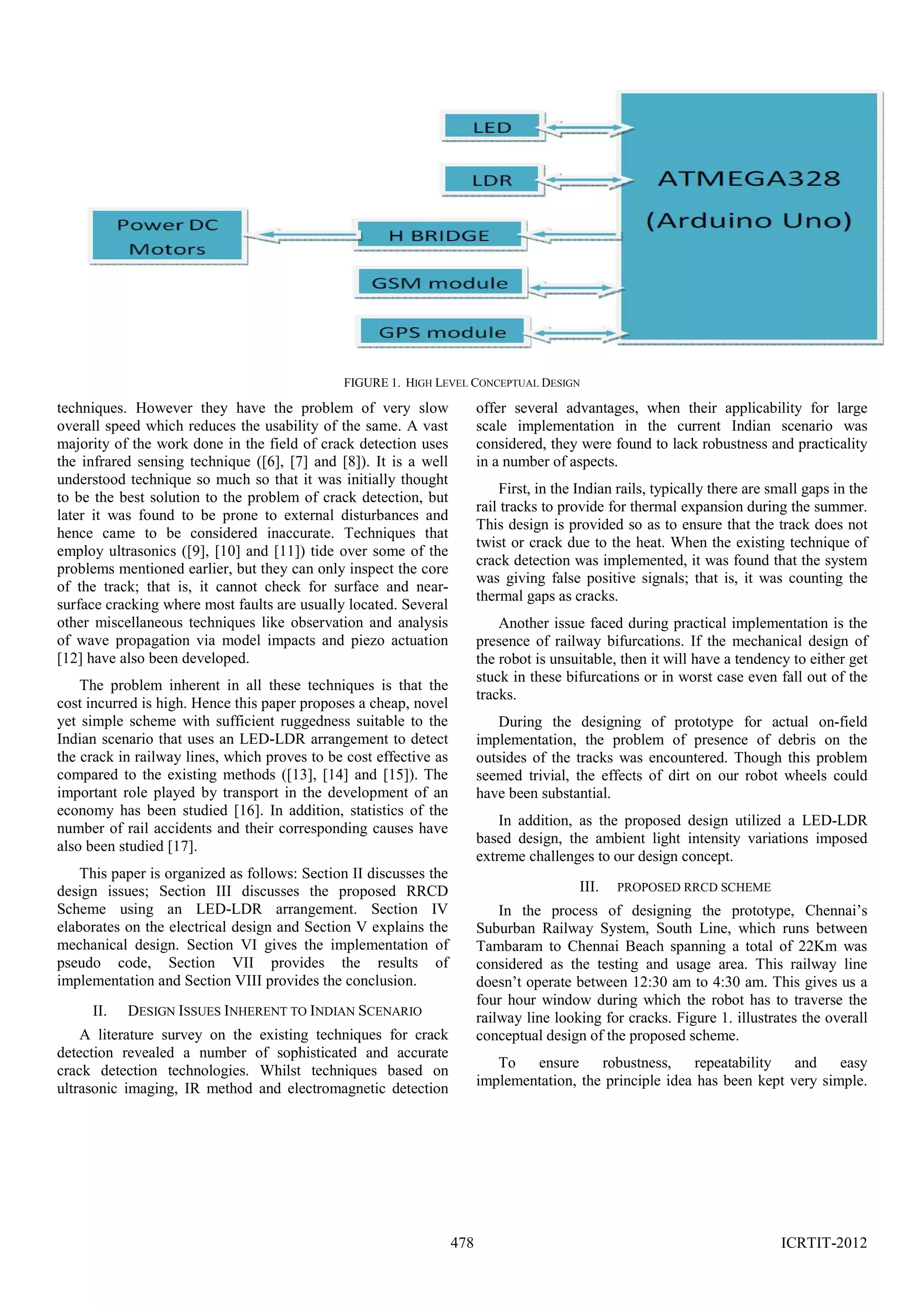 FIGURE 1. HIGH LEVEL CONCEPTUAL DESIGN

techniques. However they have the problem of very slow
overall speed which reduces the usability of the same. A vast
majority of the work done in the field of crack detection uses
the infrared sensing technique ([6], [7] and [8]). It is a well
understood technique so much so that it was initially thought
to be the best solution to the problem of crack detection, but
later it was found to be prone to external disturbances and
hence came to be considered inaccurate. Techniques that
employ ultrasonics ([9], [10] and [11]) tide over some of the
problems mentioned earlier, but they can only inspect the core
of the track; that is, it cannot check for surface and nearsurface cracking where most faults are usually located. Several
other miscellaneous techniques like observation and analysis
of wave propagation via model impacts and piezo actuation
[12] have also been developed.

offer several advantages, when their applicability for large
scale implementation in the current Indian scenario was
considered, they were found to lack robustness and practicality
in a number of aspects.
First, in the Indian rails, typically there are small gaps in the
rail tracks to provide for thermal expansion during the summer.
This design is provided so as to ensure that the track does not
twist or crack due to the heat. When the existing technique of
crack detection was implemented, it was found that the system
was giving false positive signals; that is, it was counting the
thermal gaps as cracks.
Another issue faced during practical implementation is the
presence of railway bifurcations. If the mechanical design of
the robot is unsuitable, then it will have a tendency to either get
stuck in these bifurcations or in worst case even fall out of the
tracks.

The problem inherent in all these techniques is that the
cost incurred is high. Hence this paper proposes a cheap, novel
yet simple scheme with sufficient ruggedness suitable to the
Indian scenario that uses an LED-LDR arrangement to detect
the crack in railway lines, which proves to be cost effective as
compared to the existing methods ([13], [14] and [15]). The
important role played by transport in the development of an
economy has been studied [16]. In addition, statistics of the
number of rail accidents and their corresponding causes have
also been studied [17].

During the designing of prototype for actual on-field
implementation, the problem of presence of debris on the
outsides of the tracks was encountered. Though this problem
seemed trivial, the effects of dirt on our robot wheels could
have been substantial.
In addition, as the proposed design utilized a LED-LDR
based design, the ambient light intensity variations imposed
extreme challenges to our design concept.

This paper is organized as follows: Section II discusses the
design issues; Section III discusses the proposed RRCD
Scheme using an LED-LDR arrangement. Section IV
elaborates on the electrical design and Section V explains the
mechanical design. Section VI gives the implementation of
pseudo code, Section VII provides the results of
implementation and Section VIII provides the conclusion.
II.

III.

PROPOSED RRCD SCHEME

In the process of designing the prototype, Chennai’s
Suburban Railway System, South Line, which runs between
Tambaram to Chennai Beach spanning a total of 22Km was
considered as the testing and usage area. This railway line
doesn’t operate between 12:30 am to 4:30 am. This gives us a
four hour window during which the robot has to traverse the
railway line looking for cracks. Figure 1. illustrates the overall
conceptual design of the proposed scheme.

DESIGN ISSUES INHERENT TO INDIAN SCENARIO

A literature survey on the existing techniques for crack
detection revealed a number of sophisticated and accurate
crack detection technologies. Whilst techniques based on
ultrasonic imaging, IR method and electromagnetic detection

To
ensure
robustness,
repeatability and
easy
implementation, the principle idea has been kept very simple.

478

ICRTIT-2012

 
