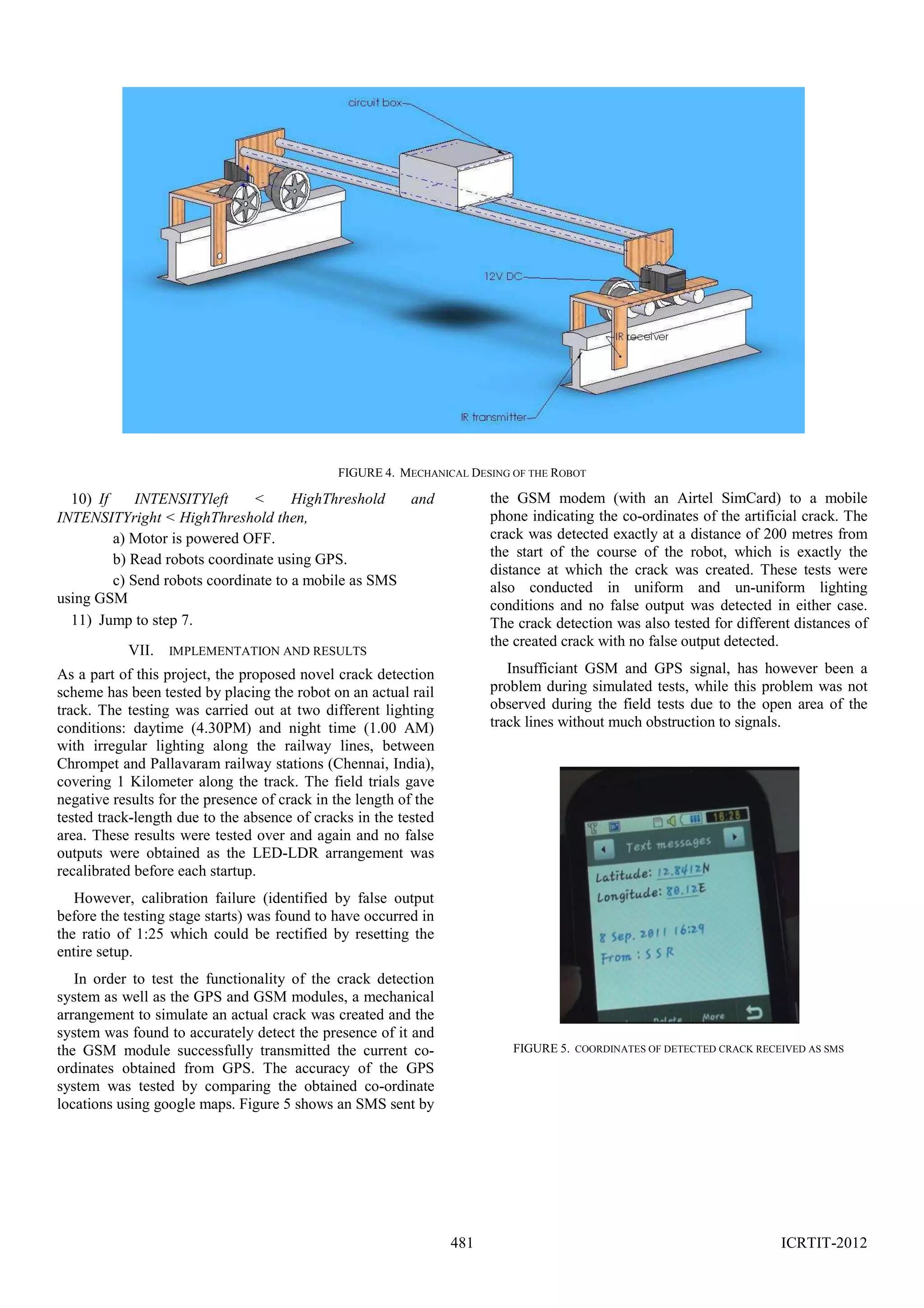 FIGURE 4. MECHANICAL DESING OF THE ROBOT

the GSM modem (with an Airtel SimCard) to a mobile
phone indicating the co-ordinates of the artificial crack. The
crack was detected exactly at a distance of 200 metres from
the start of the course of the robot, which is exactly the
distance at which the crack was created. These tests were
also conducted in uniform and un-uniform lighting
conditions and no false output was detected in either case.
The crack detection was also tested for different distances of
the created crack with no false output detected.

10) If
INTENSITYleft
<
HighThreshold
and
INTENSITYright < HighThreshold then,
a) Motor is powered OFF.
b) Read robots coordinate using GPS.
c) Send robots coordinate to a mobile as SMS
using GSM
11) Jump to step 7.
VII. IMPLEMENTATION AND RESULTS

Insufficiant GSM and GPS signal, has however been a
problem during simulated tests, while this problem was not
observed during the field tests due to the open area of the
track lines without much obstruction to signals.

As a part of this project, the proposed novel crack detection
scheme has been tested by placing the robot on an actual rail
track. The testing was carried out at two different lighting
conditions: daytime (4.30PM) and night time (1.00 AM)
with irregular lighting along the railway lines, between
Chrompet and Pallavaram railway stations (Chennai, India),
covering 1 Kilometer along the track. The field trials gave
negative results for the presence of crack in the length of the
tested track-length due to the absence of cracks in the tested
area. These results were tested over and again and no false
outputs were obtained as the LED-LDR arrangement was
recalibrated before each startup.
However, calibration failure (identified by false output
before the testing stage starts) was found to have occurred in
the ratio of 1:25 which could be rectified by resetting the
entire setup.
In order to test the functionality of the crack detection
system as well as the GPS and GSM modules, a mechanical
arrangement to simulate an actual crack was created and the
system was found to accurately detect the presence of it and
the GSM module successfully transmitted the current coordinates obtained from GPS. The accuracy of the GPS
system was tested by comparing the obtained co-ordinate
locations using google maps. Figure 5 shows an SMS sent by

FIGURE 5. COORDINATES OF DETECTED CRACK RECEIVED AS SMS

481

ICRTIT-2012

 