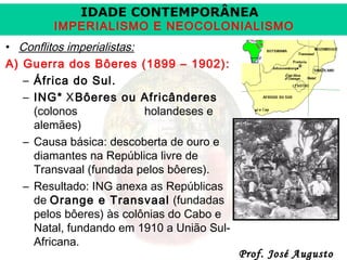 IDADE CONTEMPORÂNEA

IMPERIALISMO E NEOCOLONIALISMO
• Conflitos imperialistas:
A) Guerra dos Bôeres (1899 – 1902):
– África do Sul.
– ING* X Bôeres ou Africânderes
(colonos
holandeses e
alemães)
– Causa básica: descoberta de ouro e
diamantes na República livre de
Transvaal (fundada pelos bôeres).
– Resultado: ING anexa as Repúblicas
de Orange e Transvaal (fundadas
pelos bôeres) às colônias do Cabo e
Natal, fundando em 1910 a União SulAfricana.

Prof. José Augusto

 
