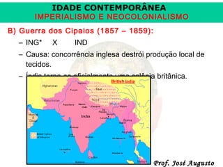 IDADE CONTEMPORÂNEA

IMPERIALISMO E NEOCOLONIALISMO
B) Guerra dos Cipaios (1857 – 1859):
– ING*

X

IND

– Causa: concorrência inglesa destrói produção local de
tecidos.
– Índia torna-se oficialmente uma colônia britânica.

Prof. José Augusto

 