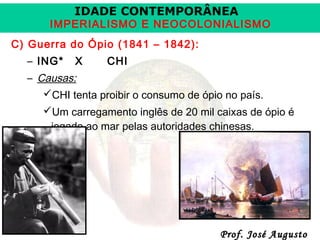 IDADE CONTEMPORÂNEA

IMPERIALISMO E NEOCOLONIALISMO
C) Guerra do Ópio (1841 – 1842):
– ING*

X

CHI

– Causas:
CHI tenta proibir o consumo de ópio no país.
Um carregamento inglês de 20 mil caixas de ópio é
jogado ao mar pelas autoridades chinesas.

Prof. José Augusto

 