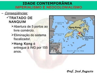 IDADE CONTEMPORÂNEA

IMPERIALISMO E NEOCOLONIALISMO
– Conseqüências:
TRATADO DE
NANQUIM
Abertura de 5 portos ao
livre comércio.
Eliminação do sistema
fiscalizador.
Hong Kong é
entregue à ING por 155
anos.

Prof. José Augusto

 