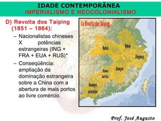 IDADE CONTEMPORÂNEA

IMPERIALISMO E NEOCOLONIALISMO
D) Revolta dos Taiping
(1851 – 1864):
– Nacionalistas chineses
X
potências
estrangeiras (ING +
FRA + EUA + RUS)*
– Conseqüência:
ampliação da
dominação estrangeira
sobre a China com a
abertura de mais portos
ao livre comércio.

Prof. José Augusto

 