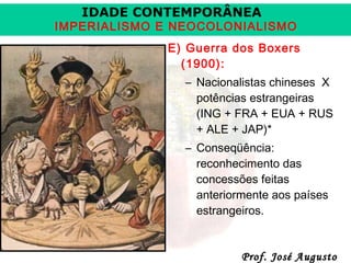 IDADE CONTEMPORÂNEA

IMPERIALISMO E NEOCOLONIALISMO
E) Guerra dos Boxers
(1900):
– Nacionalistas chineses X
potências estrangeiras
(ING + FRA + EUA + RUS
+ ALE + JAP)*
– Conseqüência:
reconhecimento das
concessões feitas
anteriormente aos países
estrangeiros.

Prof. José Augusto

 