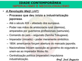 IDADE CONTEMPORÂNEA

IMPERIALISMO E NEOCOLONIALISMO
• A Revolução Meiji (JAP):
– Processo que deu início a industrialização
japonesa.
– Até o século XIX – afastado dos europeus.
– Poder nas mãos de aristocracia rural (daimios),
amparados por guerreiros profissionais (samurais).
– Comando do país – xogunato (família Tokugawa).
– Imperador (micado) – poder meramente simbólico.
– 1854: americanos forçam abertura do mercado japonês.
– Nacionalistas iniciam oposição ao governo do xogunato e
unem-se ao imperador Mutsu Ito.
– Centralização política (imperador) impulsiona
industrialização.
Prof. José Augusto

 