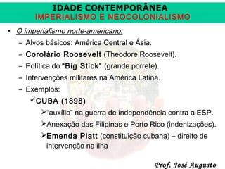 IDADE CONTEMPORÂNEA

IMPERIALISMO E NEOCOLONIALISMO
• O imperialismo norte-americano:
– Alvos básicos: América Central e Ásia.
– Corolário Roosevelt (Theodore Roosevelt).
– Política do “Big Stick” (grande porrete).
– Intervenções militares na América Latina.
– Exemplos:
CUBA (1898)
“auxílio” na guerra de independência contra a ESP.
Anexação das Filipinas e Porto Rico (indenizações).
Emenda Platt (constituição cubana) – direito de
intervenção na ilha

Prof. José Augusto

 