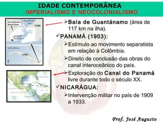 IDADE CONTEMPORÂNEA

IMPERIALISMO E NEOCOLONIALISMO
Baía de Guantánamo (área de
117 km na ilha).
PANAMÁ (1903):
Estímulo ao movimento separatista
em relação à Colômbia.
Direito de conclusão das obras do
canal interoceânico do país.
Exploração do Canal do Panamá
livre durante todo o século XX.
NICARÁGUA:
Intervenção militar no país de 1909
a 1933.
Prof. José Augusto

 