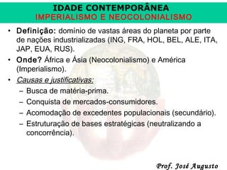 IDADE CONTEMPORÂNEA

IMPERIALISMO E NEOCOLONIALISMO
• Definição: domínio de vastas áreas do planeta por parte
de nações industrializadas (ING, FRA, HOL, BEL, ALE, ITA,
JAP, EUA, RUS).
• Onde? África e Ásia (Neocolonialismo) e América
(Imperialismo).
• Causas e justificativas:
– Busca de matéria-prima.
– Conquista de mercados-consumidores.
– Acomodação de excedentes populacionais (secundário).
– Estruturação de bases estratégicas (neutralizando a
concorrência).

Prof. José Augusto

 