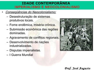 IDADE CONTEMPORÂNEA

IMPERIALISMO E NEOCOLONIALISMO
• Conseqüências do Neocolonialismo:
– Desestruturação de sistemas
produtivos locais.
– Fome endêmica, miséria crônica.
– Submissão econômica das regiões
dominadas.
– Agravamento de conflitos regionais.
– Desenvolvimento de nações
industrializadas.
– Disputas imperialistas.
– I Guerra Mundial

Prof. José Augusto

 