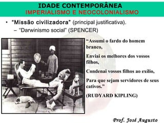 IDADE CONTEMPORÂNEA

IMPERIALISMO E NEOCOLONIALISMO
• “Missão civilizadora” (principal justificativa).
– “Darwinismo social” (SPENCER)
“Assumi o fardo do homem
branco,
Enviai os melhores dos vossos
filhos,
Condenai vossos filhos ao exílio,
Para que sejam servidores de seus
cativos.”
(RUDYARD KIPLING)

Prof. José Augusto

 