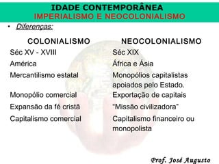 IDADE CONTEMPORÂNEA

IMPERIALISMO E NEOCOLONIALISMO
• Diferenças:
COLONIALISMO

NEOCOLONIALISMO

Séc XV - XVIII

Séc XIX

América

África e Ásia

Mercantilismo estatal
Monopólio comercial

Monopólios capitalistas
apoiados pelo Estado.
Exportação de capitais

Expansão da fé cristã

“Missão civilizadora”

Capitalismo comercial

Capitalismo financeiro ou
monopolista

Prof. José Augusto

 
