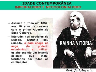 IDADE CONTEMPORÂNEA

IMPERIALISMO E NEOCOLONIALISMO

– Assume o trono em 1837,
aos 18 anos, e casa-se
com o primo Alberto de
Saxe-Coburgo.
– Intervém nos negócios de
Estado.
Durante
seu
reinado, o país chega ao
auge
do
poderio
econômico
e
militar ,
estabelecendo um Império
colonial
que
inclui
territórios em todos os
continentes.

Prof. José Augusto

 