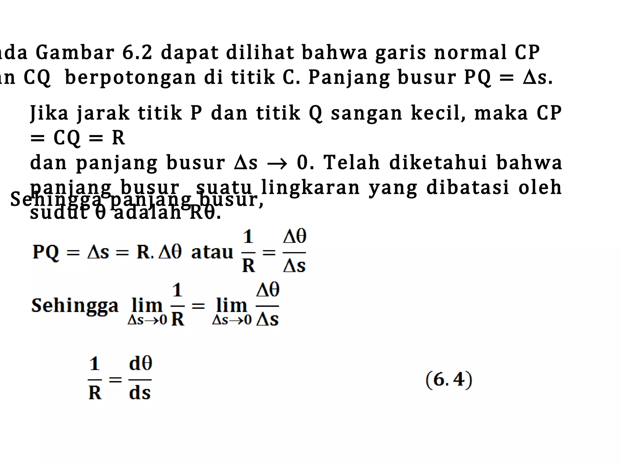 ada Gambar 6.2 dapat dilihat bahwa garis normal CP
an CQ berpotongan di titik C. Panjang busur PQ = ∆s.

Jika jarak titik P dan titik Q sangan kecil, maka CP
= CQ = R
dan panjang busur ∆s → 0. Telah diketahui bahwa
panjang busur suatu lingkaran yang dibatasi oleh
Sehingga panjang busur,
sudut θ adalah Rθ.

 