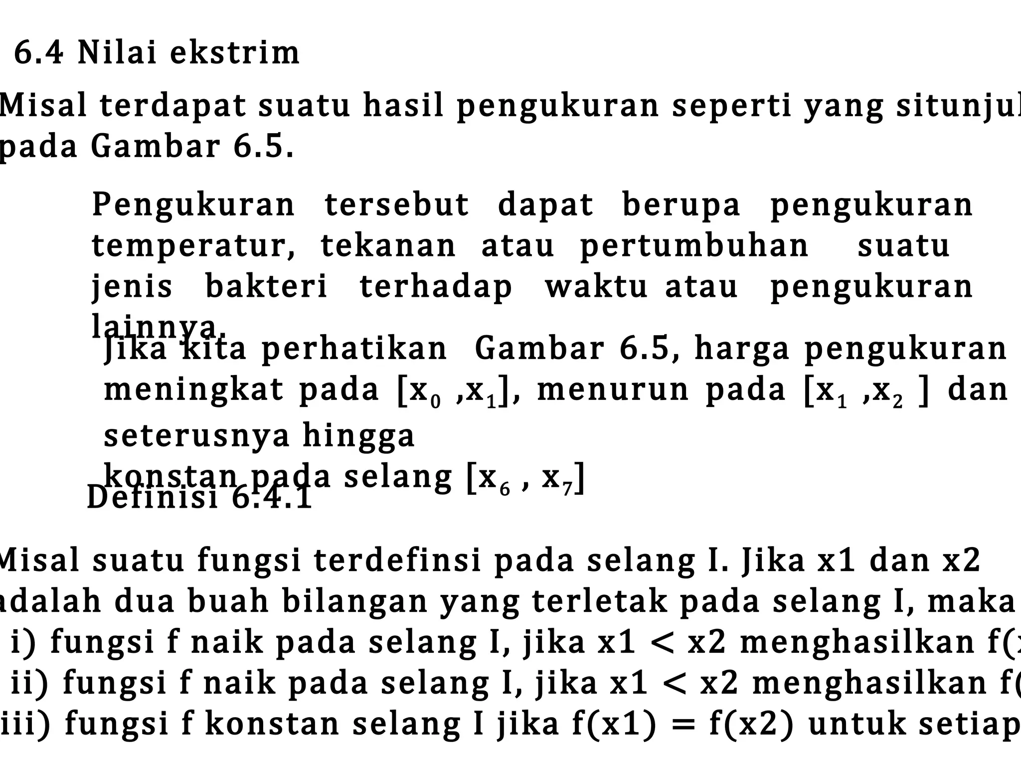6.4 Nilai ekstrim

Misal terdapat suatu hasil pengukuran seperti yang situnjuk
pada Gambar 6.5.
Pengukuran tersebut dapat berupa pengukuran
temperatur, tekanan atau pertumbuhan suatu
jenis bakteri terhadap waktu atau pengukuran
lainnya.
Jika kita perhatikan Gambar 6.5, harga pengukuran
meningkat pada [x 0 ,x 1 ], menurun pada [x 1 ,x 2 ] dan
seterusnya hingga
konstan pada selang [x 6 , x 7 ]
Definisi 6.4.1

Misal suatu fungsi terdefinsi pada selang I. Jika x1 dan x2
adalah dua buah bilangan yang terletak pada selang I, maka
i) fungsi f naik pada selang I, jika x1 < x2 menghasilkan f(x
ii) fungsi f naik pada selang I, jika x1 < x2 menghasilkan f(
iii) fungsi f konstan selang I jika f(x1) = f(x2) untuk setiap

 