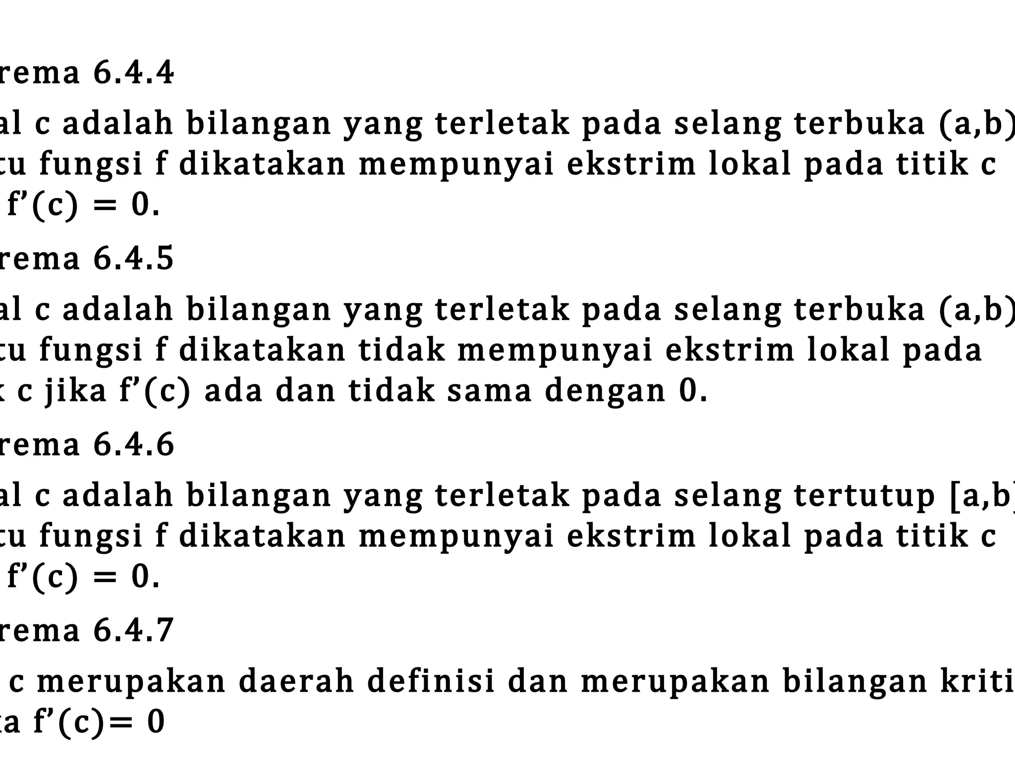 rema 6.4.4
al c adalah bilangan yang terletak pada selang terbuka (a,b)
tu fungsi f dikatakan mempunyai ekstrim lokal pada titik c
f’(c) = 0.

rema 6.4.5
al c adalah bilangan yang terletak pada selang terbuka (a,b)
tu fungsi f dikatakan tidak mempunyai ekstrim lokal pada
k c jika f’(c) ada dan tidak sama dengan 0.

rema 6.4.6
al c adalah bilangan yang terletak pada selang tertutup [a,b]
tu fungsi f dikatakan mempunyai ekstrim lokal pada titik c
f’(c) = 0.

rema 6.4.7
c merupakan daerah definisi dan merupakan bilangan kriti
ka f’(c)= 0

 