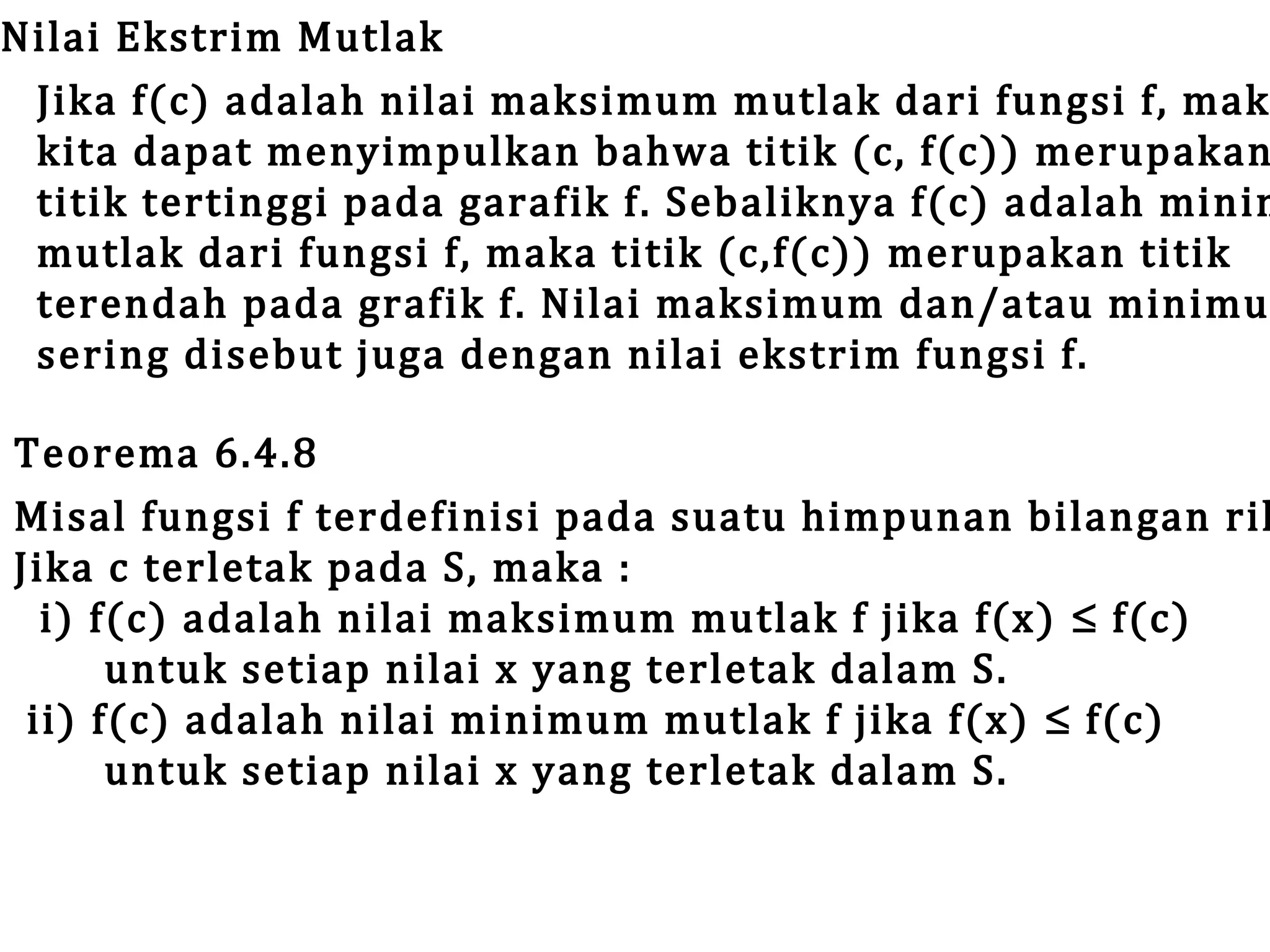 Nilai Ekstrim Mutlak
Jika f(c) adalah nilai maksimum mutlak dari fungsi f, mak
kita dapat menyimpulkan bahwa titik (c, f(c)) merupakan
titik tertinggi pada garafik f. Sebaliknya f(c) adalah minim
mutlak dari fungsi f, maka titik (c,f(c)) merupakan titik
terendah pada grafik f. Nilai maksimum dan/atau minimu
sering disebut juga dengan nilai ekstrim fungsi f.

Teorema 6.4.8
Misal fungsi f terdefinisi pada suatu himpunan bilangan ril
Jika c terletak pada S, maka :
i) f(c) adalah nilai maksimum mutlak f jika f(x) ≤ f(c)
untuk setiap nilai x yang terletak dalam S.
ii) f(c) adalah nilai minimum mutlak f jika f(x) ≤ f(c)
untuk setiap nilai x yang terletak dalam S.

 