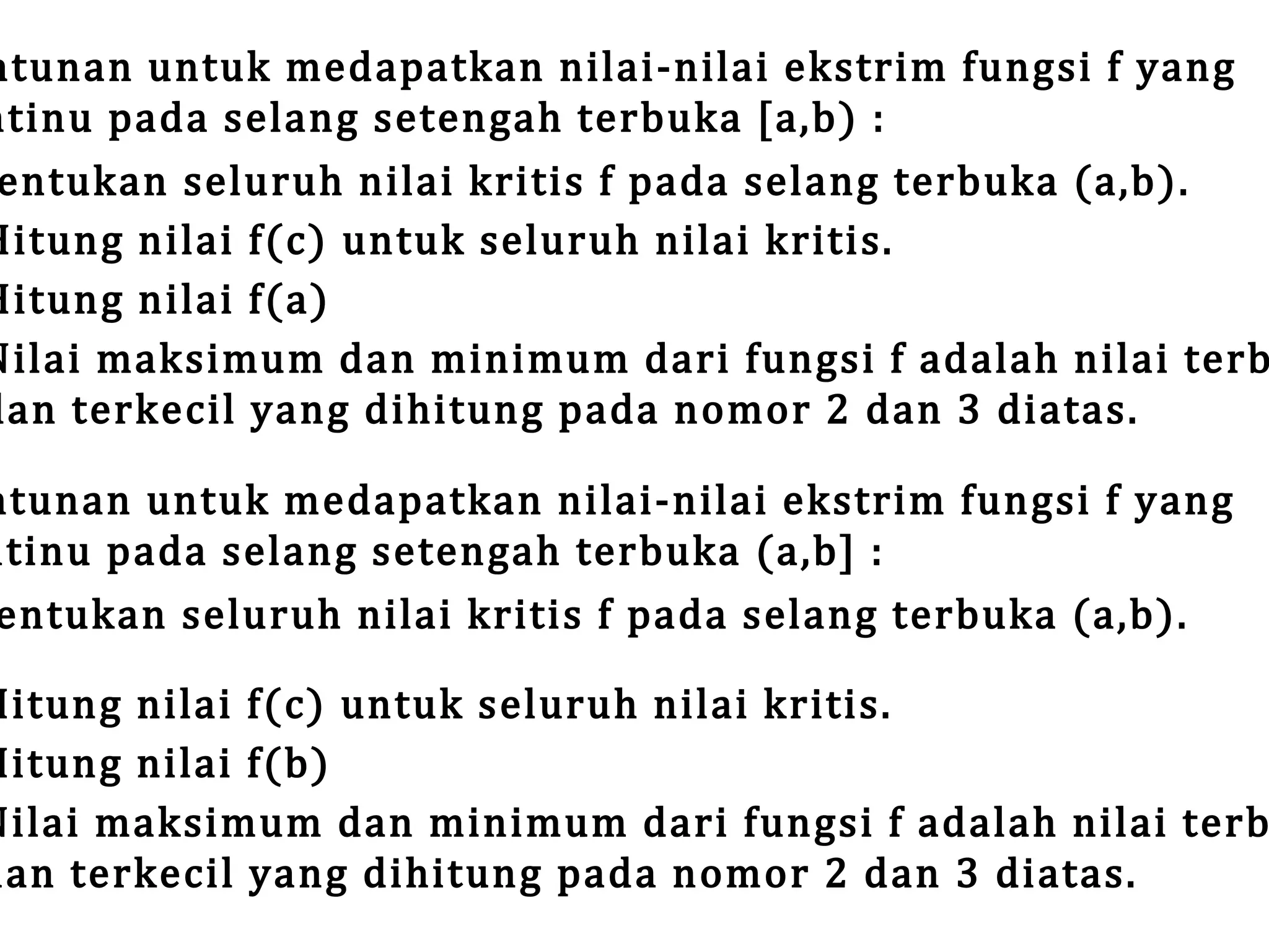 ntunan untuk medapatkan nilai-nilai ekstrim fungsi f yang
ntinu pada selang setengah terbuka [a,b) :
entukan seluruh nilai kritis f pada selang terbuka (a,b).
Hitung nilai f(c) untuk seluruh nilai kritis.
Hitung nilai f(a)
Nilai maksimum dan minimum dari fungsi f adalah nilai terb
dan terkecil yang dihitung pada nomor 2 dan 3 diatas.

ntunan untuk medapatkan nilai-nilai ekstrim fungsi f yang
ntinu pada selang setengah terbuka (a,b] :
entukan seluruh nilai kritis f pada selang terbuka (a,b).

Hitung nilai f(c) untuk seluruh nilai kritis.
Hitung nilai f(b)
Nilai maksimum dan minimum dari fungsi f adalah nilai terb
dan terkecil yang dihitung pada nomor 2 dan 3 diatas.

 
