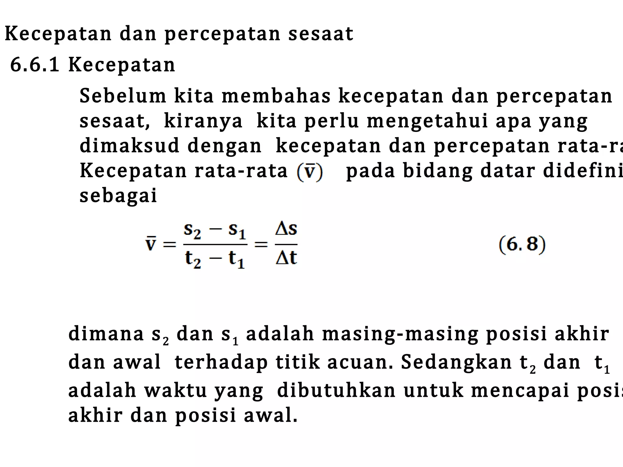 Kecepatan dan percepatan sesaat
6.6.1 Kecepatan
Sebelum kita membahas kecepatan dan percepatan
sesaat, kiranya k ita perlu mengetahui apa yang
dimaksud dengan kecepatan dan percepatan rata-ra
Kecepatan rata-rata
pada bidang datar didefini
sebagai

dimana s 2 dan s 1 adalah masing-masing posisi akhir
dan awal terhadap titik acuan. Sedangkan t 2 dan t 1
adalah waktu yang dibutuhkan untuk mencapai posis
akhir dan posisi awal.

 