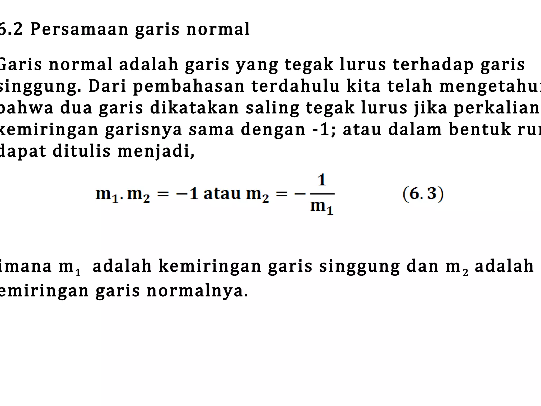 6.2 Persamaan garis normal

Garis normal adalah garis yang tegak lurus terhadap garis
singgung. Dari pembahasan terdahulu kita telah mengetahui
bahwa dua garis dikatakan saling tegak lurus jika perkalian
kemiringan garisnya sama dengan -1; atau dalam bentuk rum
dapat ditulis menjadi,

imana m 1 adalah kemiringan garis singgung dan m 2 adalah
emiringan garis normalnya.

 