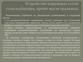 Отключающие устройства на газопроводах устанавливают в следующих
местах:
1. на распределительных газопроводах низкого давления для отключения
отдельных микрорайонов, кварталов, группы жилых домов и на газопроводах
среднего и высокого давления при отключении отдельных участков;
2. перед жилыми, общественными и производственными зданиями,
наружными газопотребляющими установками, на пересечении водных
преград, железных дорог общей сети и автомобильных дорог I и II категорий и
ГРП.
На наружных газопроводах отключающие устройства устанавливают в
колодцах, наземных шкафах или оградах, а также на стенах зданий. На вводе
газопровода в жилых и общественных зданиях отключающее устройство следует
устанавливать на стене снаружи здания; на ответвлениях от распределительных
газопроводов высокого и среднего давления; на газопроводах всех давлений для
отключения отдельных микрорайонов; при пересечении газопроводами водных
преград, железнодорожных путей и магистральных автомобильных дорог; на
вводах и выходах из газорегуляторных пунктов и хранилищ газа; на вводах в
отдельные здания и промышленные предприятия.

 