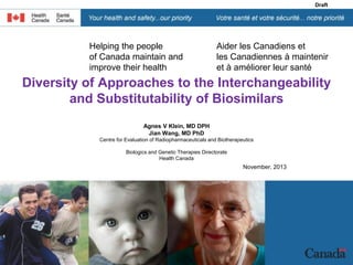 gust 22, 2007

Draft

Helping the people
of Canada maintain and
improve their health

Aider les Canadiens et
les Canadiennes à maintenir
et à améliorer leur santé

Diversity of Approaches to the Interchangeability
and Substitutability of Biosimilars
Agnes V Klein, MD DPH
Jian Wang, MD PhD
Centre for Evaluation of Radiopharmaceuticals and Biotherapeutics
Biologics and Genetic Therapies Directorate
Health Canada

November, 2013

 