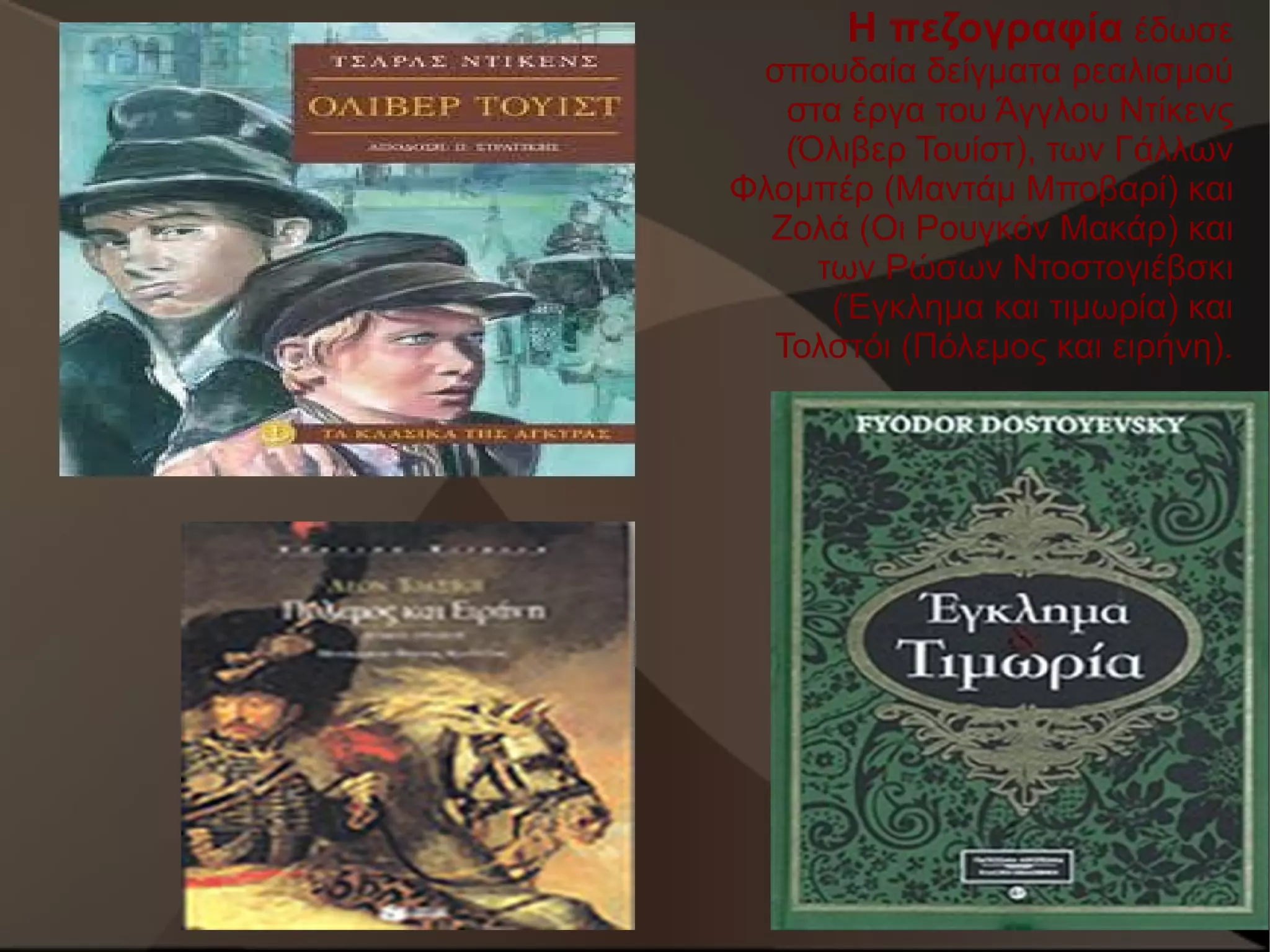 Η πεζογραφία έδωσε
σπουδαία δείγματα ρεαλισμού
στα έργα του Άγγλου Ντίκενς
(Όλιβερ Τουίστ), των Γάλλων
Φλομπέρ (Μαντάμ Μποβαρί) και
Ζολά (Οι Ρουγκόν Μακάρ) και
των Ρώσων Ντοστογιέβσκι
(Έγκλημα και τιμωρία) και
Τολστόι (Πόλεμος και ειρήνη).

 