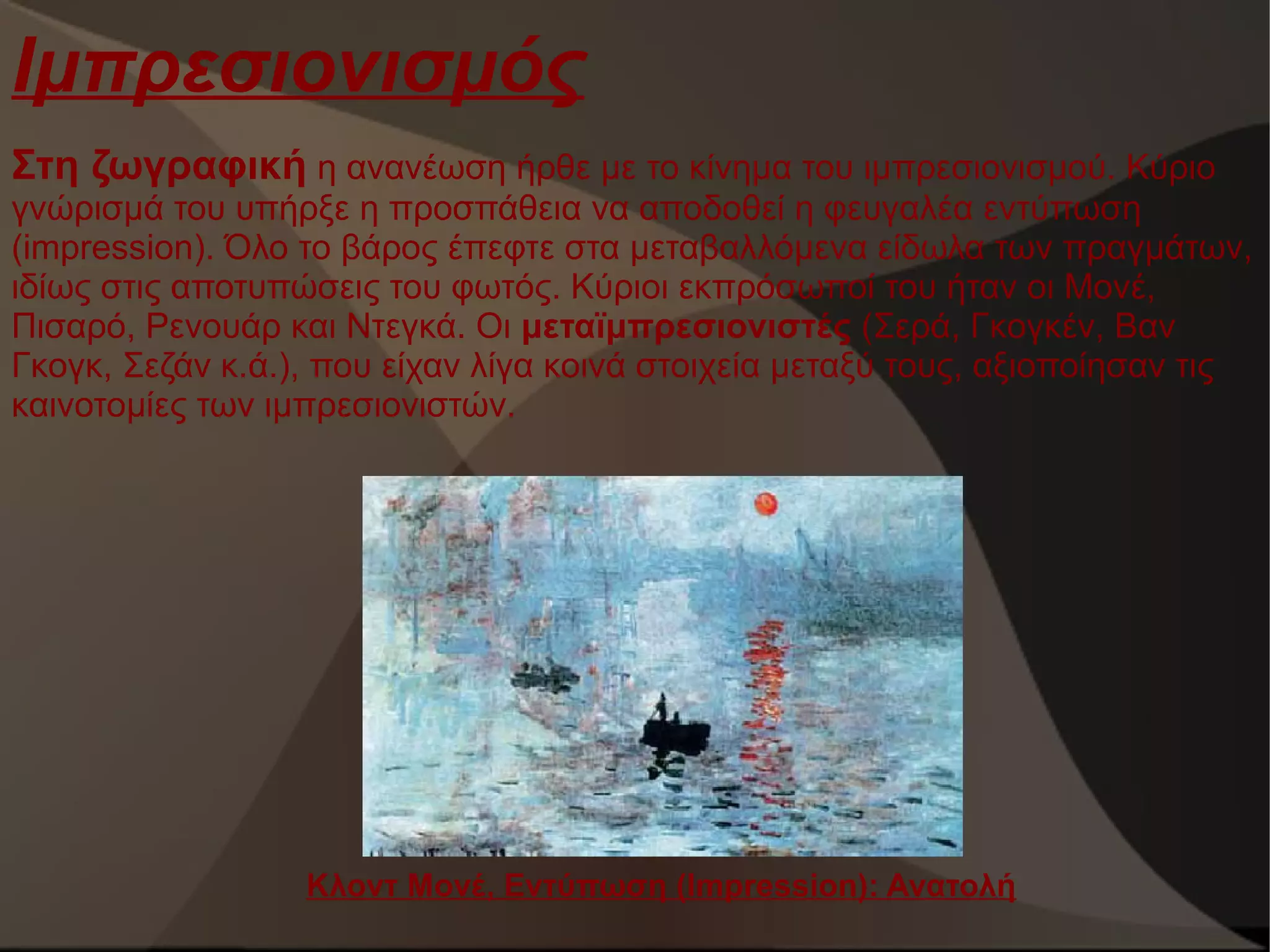 Ιμπρεσιονισμός
Στη ζωγραφική η ανανέωση ήρθε με το κίνημα του ιμπρεσιονισμού. Κύριο
γνώρισμά του υπήρξε η προσπάθεια να αποδοθεί η φευγαλέα εντύπωση
(impression). Όλο το βάρος έπεφτε στα μεταβαλλόμενα είδωλα των πραγμάτων,
ιδίως στις αποτυπώσεις του φωτός. Κύριοι εκπρόσωποί του ήταν οι Μονέ,
Πισαρό, Ρενουάρ και Ντεγκά. Οι μεταϊμπρεσιονιστές (Σερά, Γκογκέν, Βαν
Γκογκ, Σεζάν κ.ά.), που είχαν λίγα κοινά στοιχεία μεταξύ τους, αξιοποίησαν τις
καινοτομίες των ιμπρεσιονιστών.

Κλοντ Μονέ, Εντύπωση (Ιmpression): Ανατολή

 