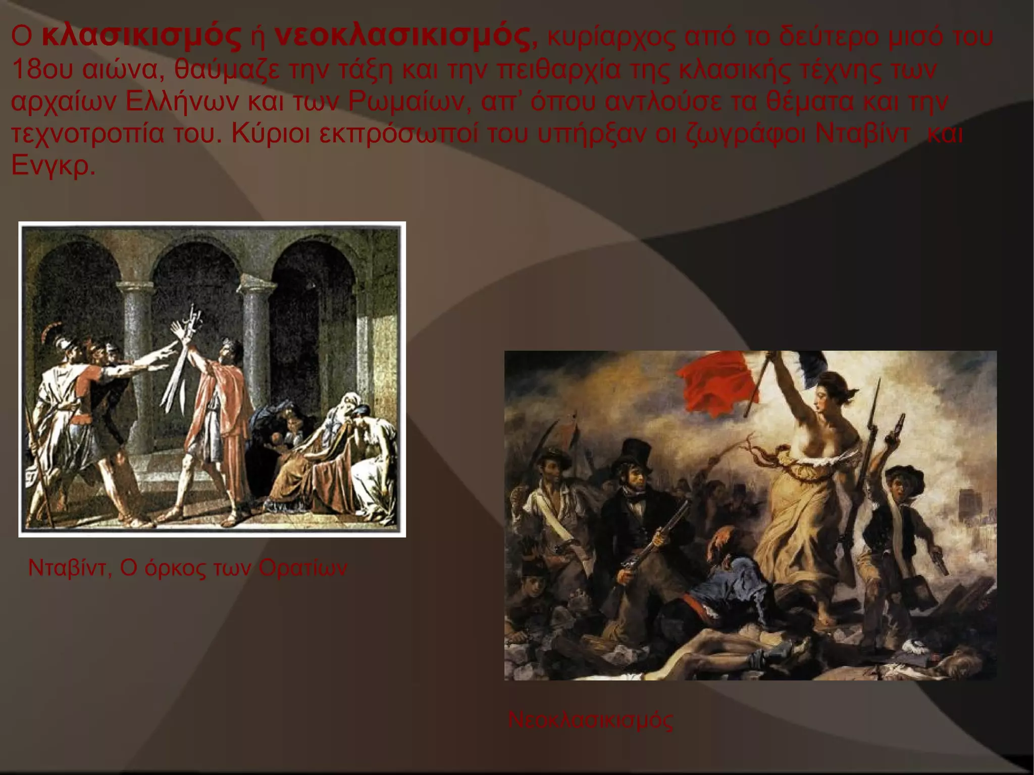 Ο κλασικισμός ή νεοκλασικισμός, κυρίαρχος από το δεύτερο μισό του
18ου αιώνα, θαύμαζε την τάξη και την πειθαρχία της κλασικής τέχνης των
αρχαίων Ελλήνων και των Ρωμαίων, απ’ όπου αντλούσε τα θέματα και την
τεχνοτροπία του. Κύριοι εκπρόσωποί του υπήρξαν οι ζωγράφοι Νταβίντ και
Ενγκρ.

Νταβίντ, Ο όρκος των Ορατίων

Νεοκλασικισμός

 