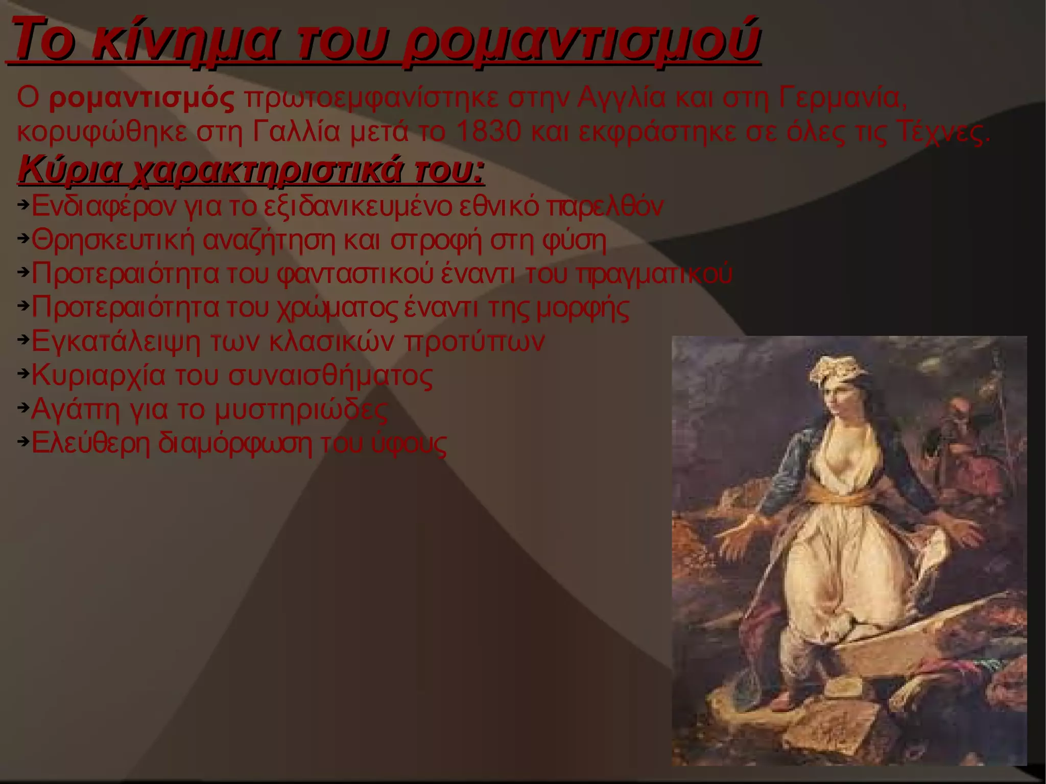 Το κίνημα του ρομαντισμού
Ο ρομαντισμός πρωτοεμφανίστηκε στην Αγγλία και στη Γερμανία,
κορυφώθηκε στη Γαλλία μετά το 1830 και εκφράστηκε σε όλες τις Τέχνες.

Κύρια χαρακτηριστικά του:

Ενδιαφέρον για το εξιδανικευμένο εθνικό παρελθόν
➔Θρησκευτική αναζήτηση και στροφή στη φύση
➔Προτεραιότητα του φανταστικού έναντι του πραγματικού
➔Προτεραιότητα του χρώματος έναντι της μορφής
➔Εγκατάλειψη των κλασικών προτύπων
➔Κυριαρχία του συναισθήματος
➔Αγάπη για το μυστηριώδες
➔Ελεύθερη διαμόρφωση του ύφους
➔

 