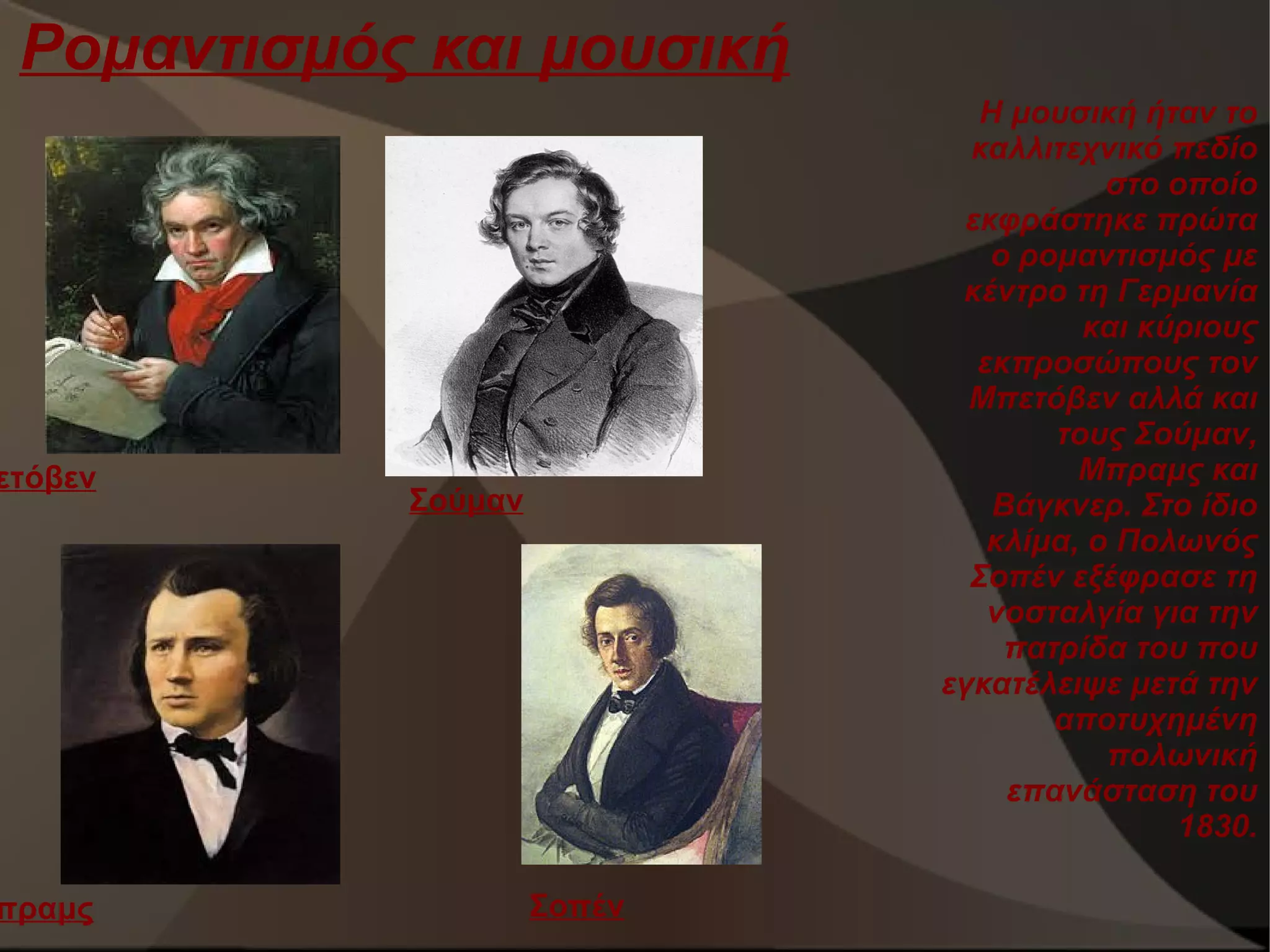 Ρομαντισμός και μουσική

ετόβεν

πραμς

Η μουσική ήταν το
καλλιτεχνικό πεδίο
στο οποίο
εκφράστηκε πρώτα
ο ρομαντισμός με
κέντρο τη Γερμανία
και κύριους
εκπροσώπους τον
Μπετόβεν αλλά και
τους Σούμαν,
Μπραμς και
Βάγκνερ. Στο ίδιο
κλίμα, ο Πολωνός
Σοπέν εξέφρασε τη
νοσταλγία για την
πατρίδα του που
εγκατέλειψε μετά την
αποτυχημένη
πολωνική
επανάσταση του
1830.

Σούμαν

Σοπέν

 