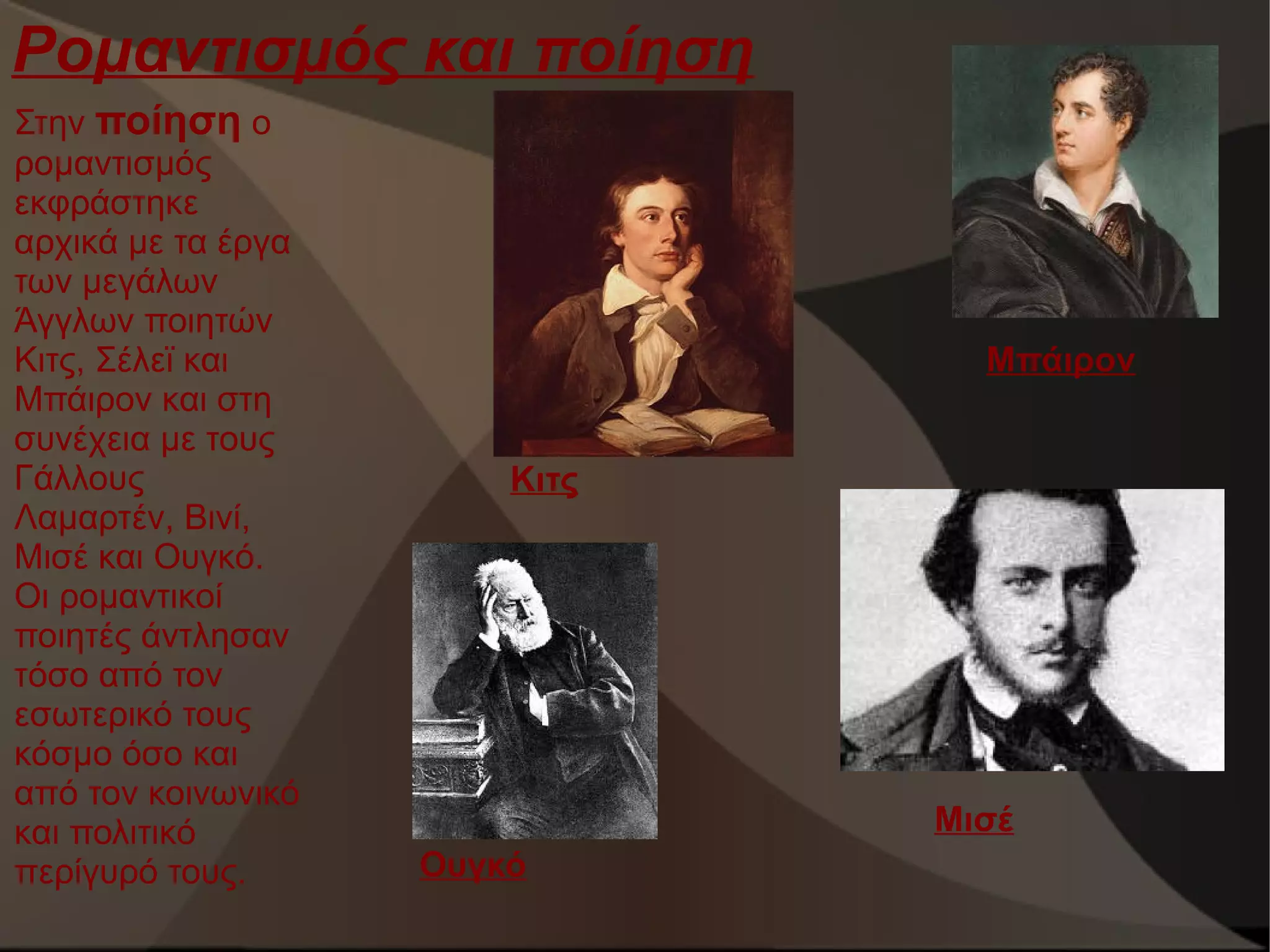 Ρομαντισμός και ποίηση
Στην ποίηση ο
ρομαντισμός
εκφράστηκε
αρχικά με τα έργα
των μεγάλων
Άγγλων ποιητών
Κιτς, Σέλεϊ και
Μπάιρον και στη
συνέχεια με τους
Γάλλους
Λαμαρτέν, Βινί,
Μισέ και Ουγκό.
Οι ρομαντικοί
ποιητές άντλησαν
τόσο από τον
εσωτερικό τους
κόσμο όσο και
από τον κοινωνικό
και πολιτικό
περίγυρό τους.

Μπάιρον
Κιτς

Μισέ
Ουγκό

 