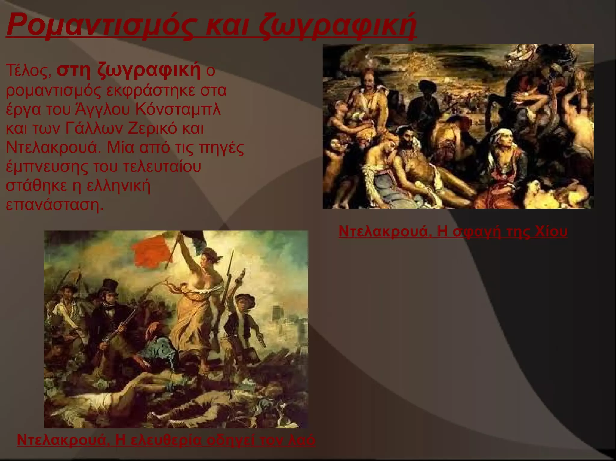 Ρομαντισμός και ζωγραφική
Τέλος, στη ζωγραφική ο
ρομαντισμός εκφράστηκε στα
έργα του Άγγλου Κόνσταμπλ
και των Γάλλων Ζερικό και
Ντελακρουά. Μία από τις πηγές
έμπνευσης του τελευταίου
στάθηκε η ελληνική
επανάσταση.
Ντελακρουά, Η σφαγή της Χίου

Ντελακρουά, Η ελευθερία οδηγεί τον λαό

 