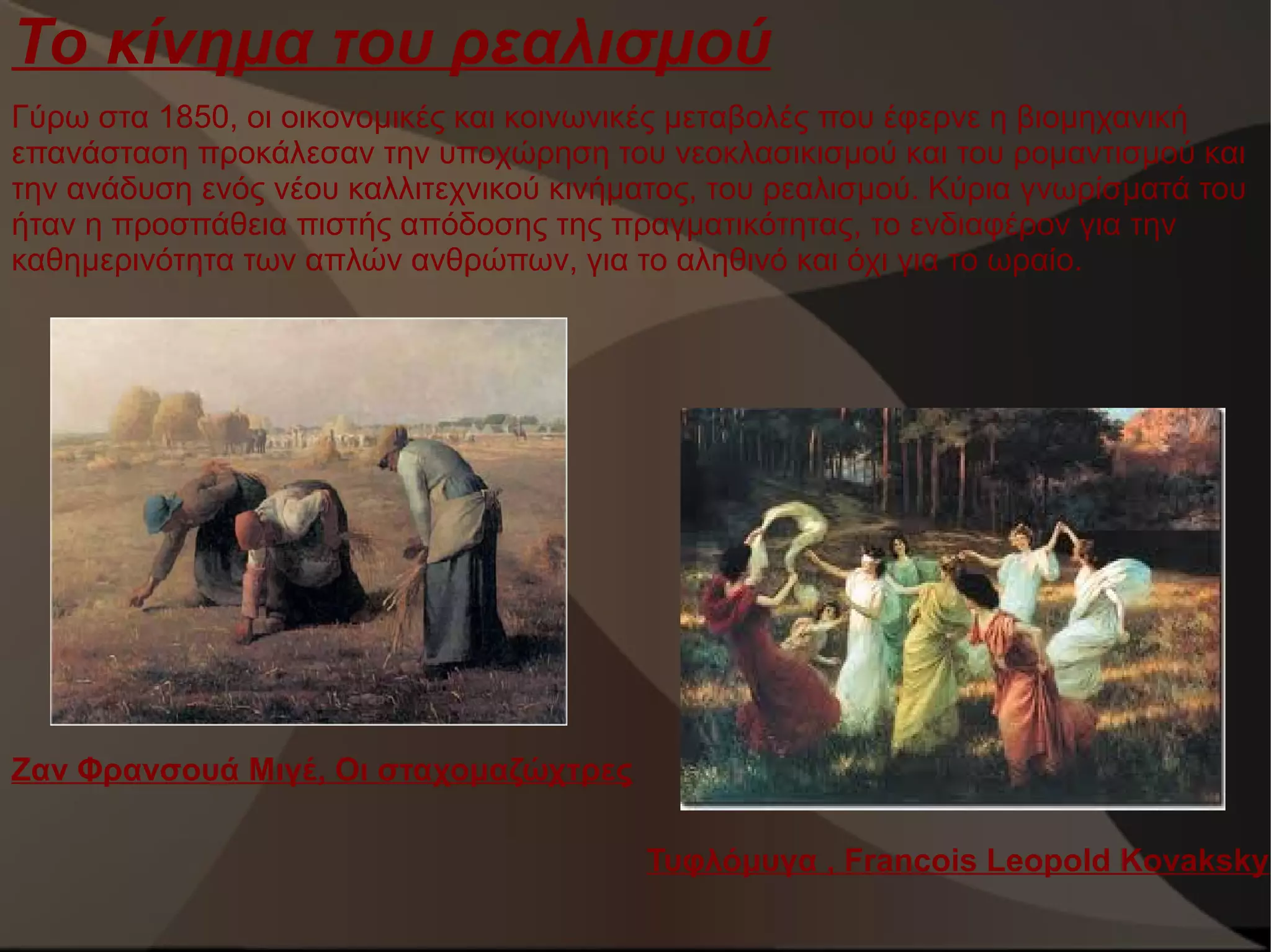 Το κίνημα του ρεαλισμού
Γύρω στα 1850, οι οικονομικές και κοινωνικές μεταβολές που έφερνε η βιομηχανική
επανάσταση προκάλεσαν την υποχώρηση του νεοκλασικισμού και του ρομαντισμού και
την ανάδυση ενός νέου καλλιτεχνικού κινήματος, του ρεαλισμού. Κύρια γνωρίσματά του
ήταν η προσπάθεια πιστής απόδοσης της πραγματικότητας, το ενδιαφέρον για την
καθημερινότητα των απλών ανθρώπων, για το αληθινό και όχι για το ωραίο.

Ζαν Φρανσουά Μιγέ, Οι σταχομαζώχτρες
Τυφλόμυγα , Francois Leopold Kovaksky

 