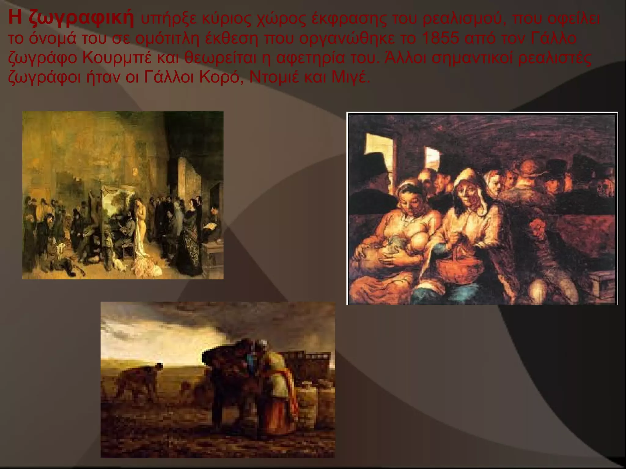Η ζωγραφική υπήρξε κύριος χώρος έκφρασης του ρεαλισμού, που οφείλει
το όνομά του σε ομότιτλη έκθεση που οργανώθηκε το 1855 από τον Γάλλο
ζωγράφο Κουρμπέ και θεωρείται η αφετηρία του. Άλλοι σημαντικοί ρεαλιστές
ζωγράφοι ήταν οι Γάλλοι Κορό, Ντομιέ και Μιγέ.

 