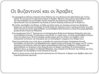 Οι Βυζαντινοί και οι Άραβεσ
Οι μακροχρόνιοι πόλεμοι ανϊμεςα ςτουσ Πϋρςεσ και τουσ Βυζαντινούσ εξϊντληςαν και τα δυο
κρϊτη. Σο γεγονόσ αυτό εκμεταλλεύτηκαν οι Άραβεσ. Μϋςα ςε λύγα χρόνια επεκτϊθηκαν από
την ϊγονη Άραβια και κατϋλαβαν πολλϋσ περςικϋσ και βυζαντινϋσ περιοχϋσ. Έκαναν
πρωτεύουςα τουσ τη Δαμαςκό τησ ΢υρύασ κι ϋγιναν διαρκόσ κύνδυνοσ για το Βυζϊντιο.
Με ςτόλο, κατϋλαβαν την Κύπρο, τη Ρόδο και ϊλλα νηςύα του Αιγαύου ανούγοντασ θαλϊςςιο
δρόμο για την Κωνςταντινούπολη. Η κατϊκτηςό τησ, ϊλλωςτε, όταν ο μόνιμοσ ςκοπόσ τουσ. Με
πολύ ςτρατό και ςτόλο προςπϊθηςαν να καταλϊβουν βαςιλεύουςα η οπούα δύο φορϋσ βρϋθηκε
ζωςμϋνη από ςτερύα και θϊλαςςα.
Ο αυτοκρϊτορασ Λϋον Γ΄ Ίςαυροσ και οι πολιορκημϋνοι Βυζαντινού πϋραςαν δύςκολεσ ώρεσ και
αντιςτϊθηκαν γενναύα. Ση νύκη όμωσ τουσ ϋδωςε το <υγρό πυρ>, το οπούο αποδεύχθηκε ανύκητο
όπλο ςτα χϋρια τουσ. Μ΄αυτό ϋκαψαν μεγϊλο μϋροσ από τον ςτόλο των Αρϊβων, τουσ
ανϊγκαςαν να λύςουν την πολιορκύα και να επιςτρϋψουν νικημϋνοι ςτα εδϊφη τουσ.
Παρϊ την αποτυχύα τουσ αυτό, όμωσ οι Άραβεσ δεν απογοητεύτηκαν. ΢τρϊφηκαν δυτικϊ,
κατϋλαβαν την Αύγυπτο, την Καρχηδόνα και, ςχεδόν χωρύσ αντύςταςη, ςτισ αρχϋσ του 8ου αιώνα,
πϋραςαν ςτην Ιςπανύα. Από εκεύ, αφού οργανώθηκαν καλύτερα, διϊβηκαν τα Πυρηναύα και
προςπϊθηςαν να περϊςουν ςτην Ευρώπη από τον δρόμο τησ Δύςησ. Οι ςυναςπιςμϋνοι
Φρϊγκοι όμωσ, με αρχηγό τον Κϊρολο Μαρτϋλο, τουσ νύκηςαν ςτο Πουατιϋ τησ Γαλλύασ και τουσ
ανϊγκαςαν να επιςτρϋψουν ςτην Ιςπανύα (732 μ.Χ).
Μετϊ τισ όττεσ αυτϋσ, ςτην Κωνςταντινούπολη και ςτο Πουατιϋ, οι δρόμοι των Αρϊβων προσ την
Ευρώπη ϋκλειςαν οριςτικϊ.

 
