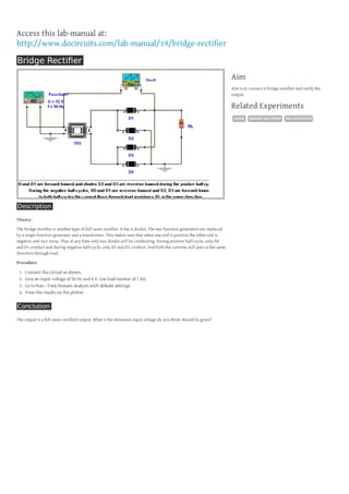 Access this lab-manual at:
http://www.docircuits.com/lab-manual/19/bridge-rectifier
Bridge Rectiﬁer
Aim
Aim is to connect a bridge rectifier and verify the
output.

Related Experiments
DIODE

Description
Theory:
The bridge rectifier is another type of full-wave rectifier. It has 4 diodes. The two function generators are replaced
by a single function generator and a transformer. This makes sure that when one end is positive the other end is
negative and vice versa. Thus at any time only two diodes will be conducting. During positive half-cycle, only D0
and D1 conduct and during negative half-cycle, only D2 and D3 conduct. And both the currents will pass in the same
direction through load.
Procedure:

1.
2.
3.
4.

Connect the circuit as shown.
Give an input voltage of 50 Hz and 6 V. Use load resistor of 1 kΩ.
Go to Run › Time Domain analysis with defaukt settings
View the results on the plotter

Conclusion
The output is a full-wave rectified output. What is the minimum input voltage do you think should be given?

BRIDGE RECTIFIER

RECTIFICATION

 