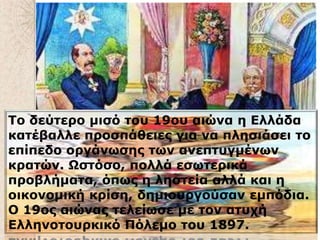 .
Tο δεύηερο μιζό ηοσ 19οσ αιώνα η Ελλάδα
καηέβαλλε προζπάθειες για να πληζιάζει ηο
επίπεδο οργάνωζης ηων ανεπησγμένων
κραηών. Ωζηόζο, πολλά εζωηερικά
προβλήμαηα, όπως η ληζηεία αλλά και η
οικονομική κρίζη, δημιοσργούζαν εμπόδια.
Ο 19ος αιώνας ηελείωζε με ηον αηστή
Ελληνοηοσρκικό Πόλεμο ηοσ 1897.
 