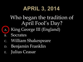 Who began the tradition of
April Fool’s Day?
A. King George III (England)
B. Socrates
C. William Shakespeare
D. Benjamin Franklin
E. Julius Ceasar
 