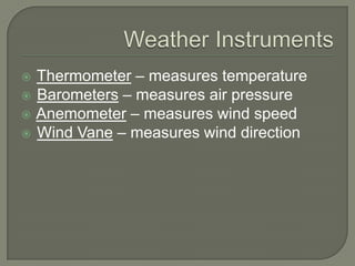  Thermometer – measures temperature
 Barometers – measures air pressure
 Anemometer – measures wind speed
 Wind Vane – measures wind direction
 