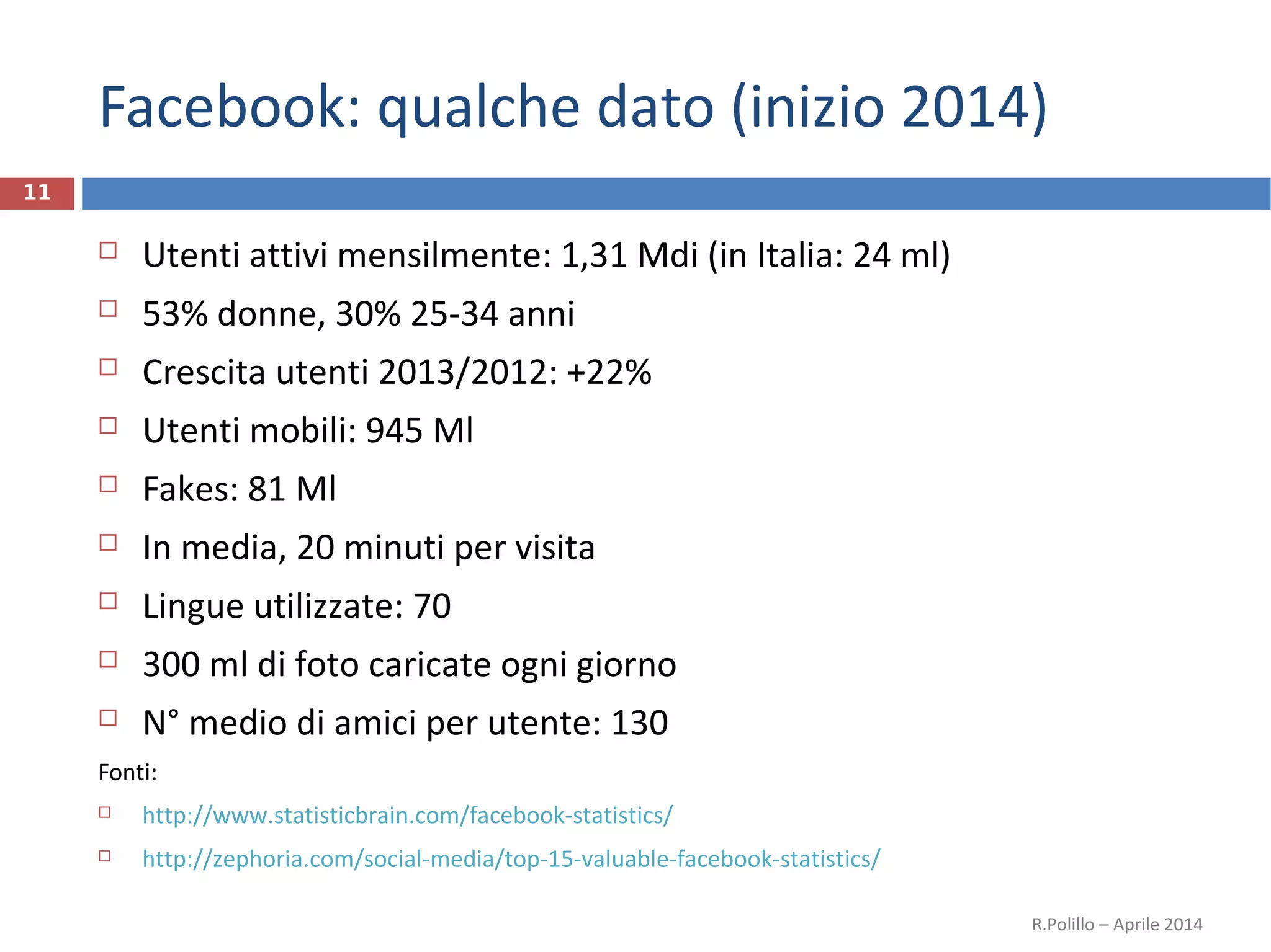 Facebook: qualche dato (inizio 2014)
 Utenti attivi mensilmente: 1,31 Mdi (in Italia: 24 ml)
 53% donne, 30% 25-34 anni
 Crescita utenti 2013/2012: +22%
 Utenti mobili: 945 Ml
 Fakes: 81 Ml
 In media, 20 minuti per visita
 Lingue utilizzate: 70
 300 ml di foto caricate ogni giorno
 N° medio di amici per utente: 130
Fonti:
 http://www.statisticbrain.com/facebook-statistics/
 http://zephoria.com/social-media/top-15-valuable-facebook-statistics/
R.Polillo – Aprile 2014
11
 